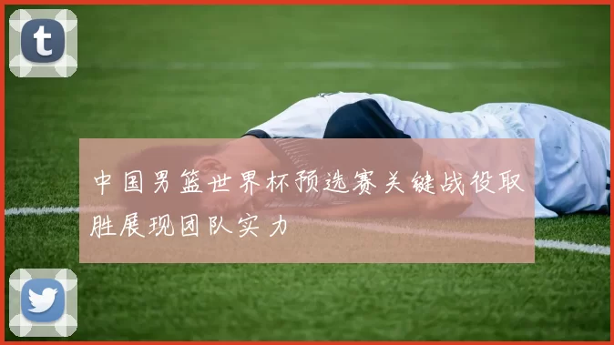 中国男篮世界杯预选赛关键战役取胜展现团队实力