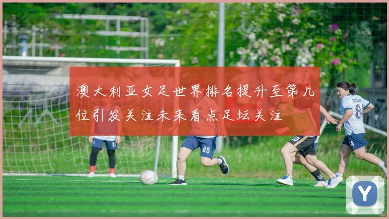澳大利亚女足世界排名提升至第几位引发关注未来看点足坛关注