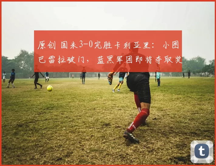 原创 国米3-0完胜卡利亚里：小图巴雷拉破门，蓝黑军团即将夺取奖杯