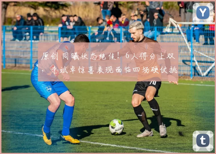 原创 同曦状态绝佳！6人得分上双，李斌卓惊喜表现面临四场硬仗挑战