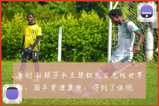 原创 孙颖莎和王楚钦先后总结世界杯，国乒资源集中，得到了体现