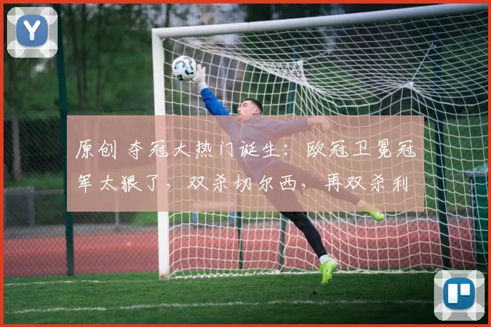 原创 夺冠大热门诞生：欧冠卫冕冠军太狠了，双杀切尔西，再双杀利物浦