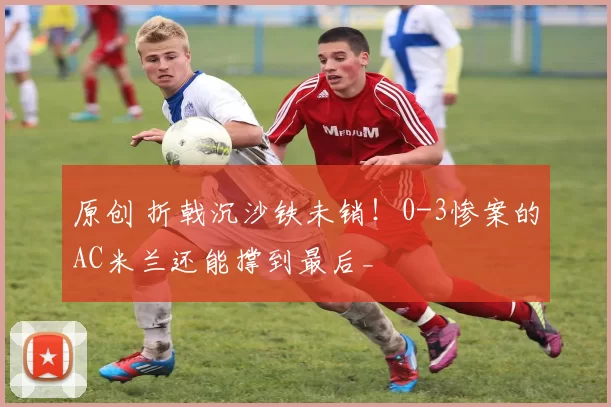 原创 折戟沉沙铁未销！0-3惨案的AC米兰还能撑到最后_