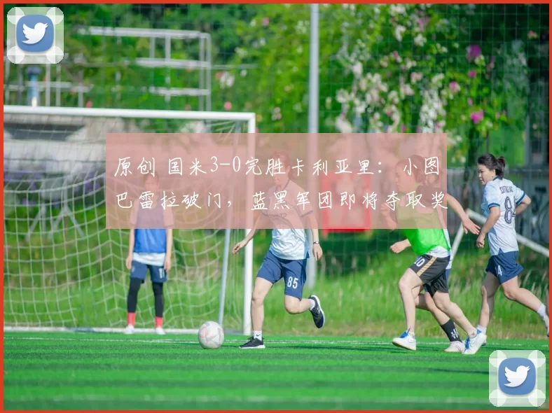 原创 国米3-0完胜卡利亚里：小图巴雷拉破门，蓝黑军团即将夺取奖杯