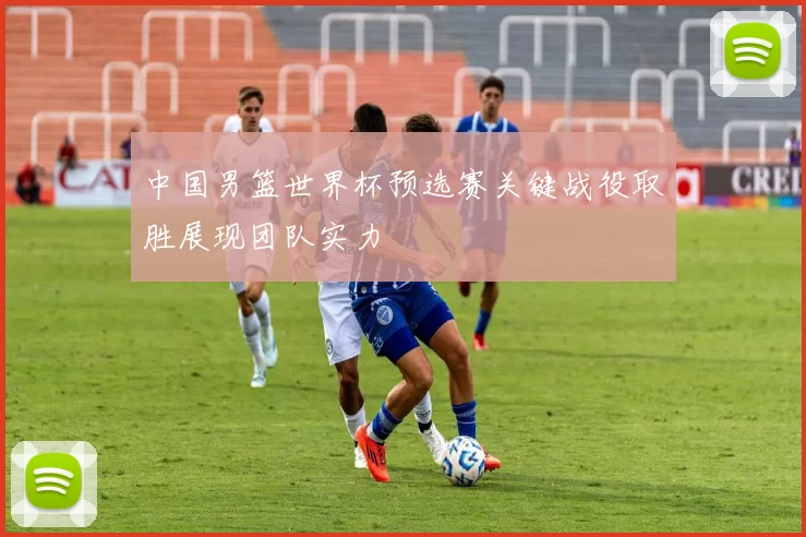 中国男篮世界杯预选赛关键战役取胜展现团队实力