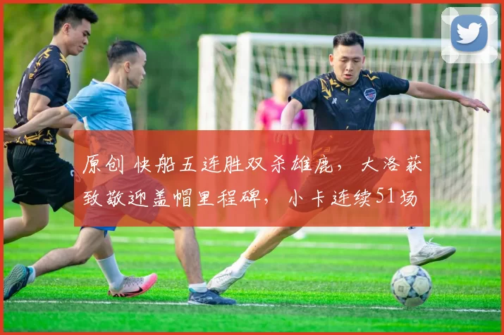 原创 快船五连胜双杀雄鹿，大洛获致敬迎盖帽里程碑，小卡连续51场20+分