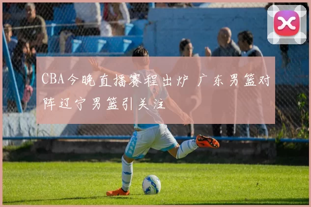 CBA今晚直播赛程出炉 广东男篮对阵辽宁男篮引关注