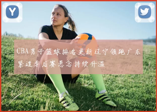 CBA男子篮球排名更新辽宁领跑广东紧追季后赛悬念持续升温