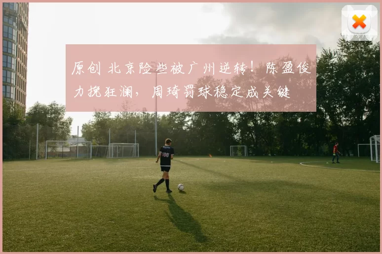 原创 北京险些被广州逆转！陈盈俊力挽狂澜，周琦罚球稳定成关键