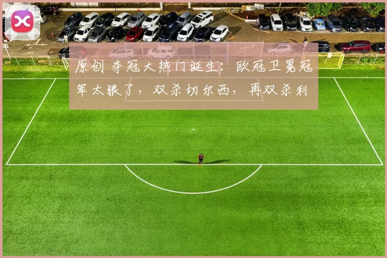 原创 夺冠大热门诞生：欧冠卫冕冠军太狠了，双杀切尔西，再双杀利物浦