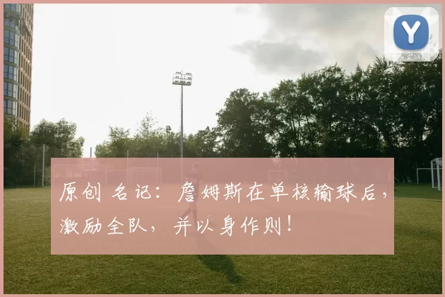 原创 名记：詹姆斯在单核输球后，激励全队，并以身作则！