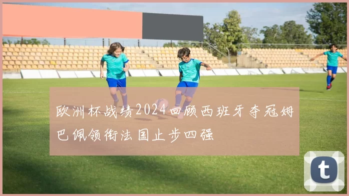 欧洲杯战绩2024回顾西班牙夺冠姆巴佩领衔法国止步四强