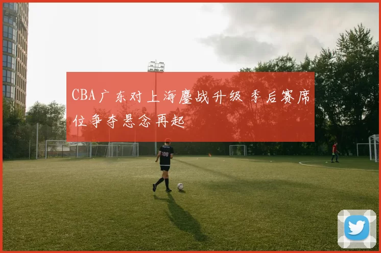 CBA广东对上海鏖战升级 季后赛席位争夺悬念再起