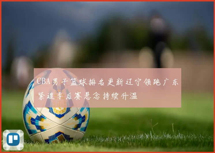 CBA男子篮球排名更新辽宁领跑广东紧追季后赛悬念持续升温