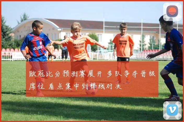 欧冠比分预测赛展开 多队争夺晋级席位 看点集中到锋线对决