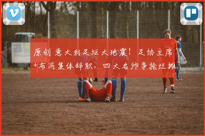 原创 意大利足坛大地震！足协主席+布冯集体辞职，四大名帅争抢烂摊子