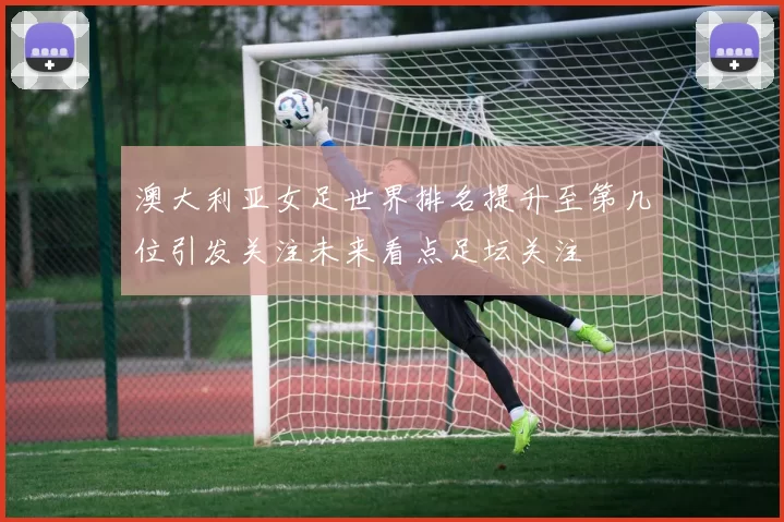 澳大利亚女足世界排名提升至第几位引发关注未来看点足坛关注