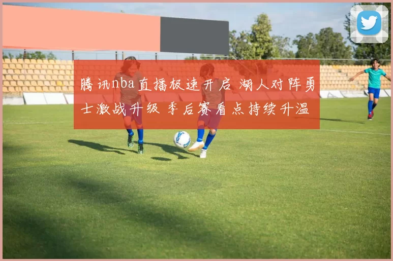 腾讯nba直播极速开启 湖人对阵勇士激战升级 季后赛看点持续升温