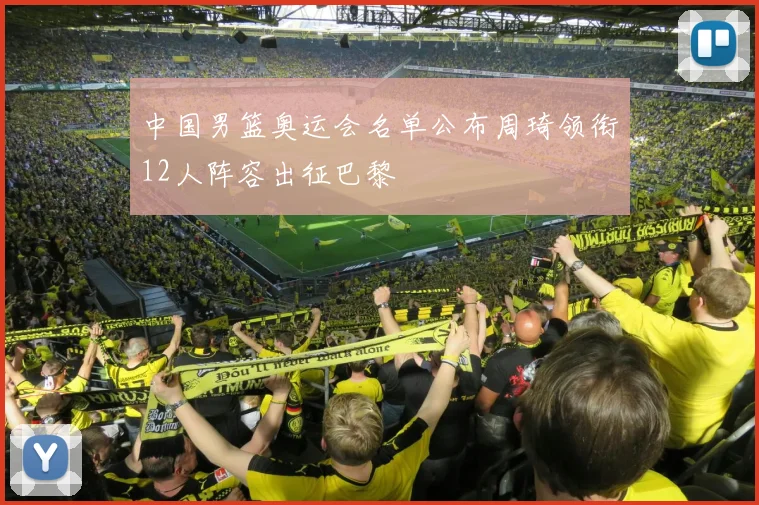 中国男篮奥运会名单公布周琦领衔12人阵容出征巴黎