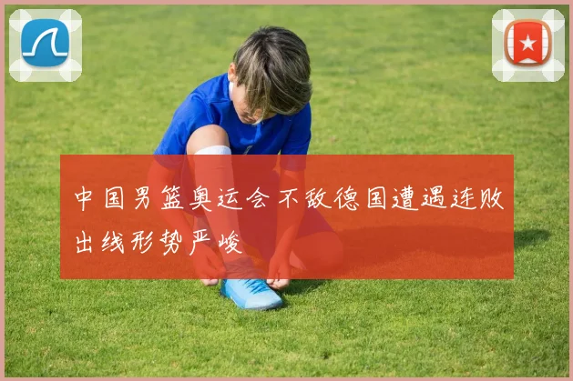 中国男篮奥运会不敌德国遭遇连败出线形势严峻