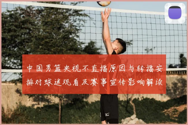 中国男篮央视不直播原因与转播安排对球迷观看及赛事宣传影响解读