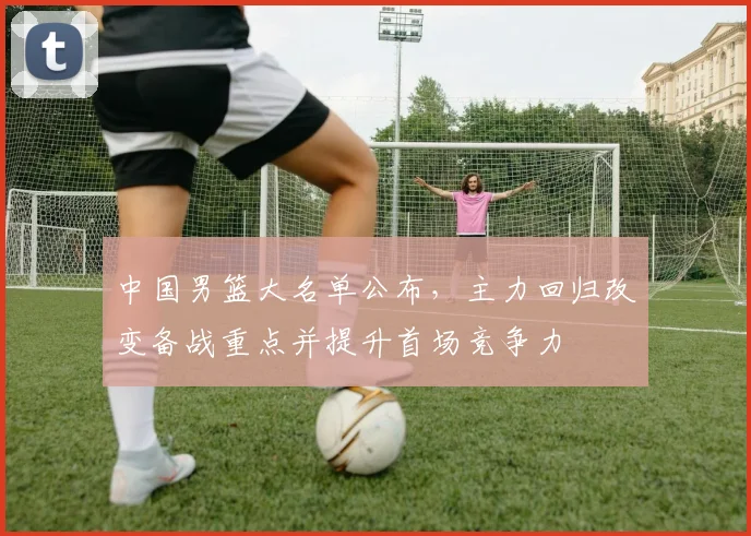 中国男篮大名单公布，主力回归改变备战重点并提升首场竞争力