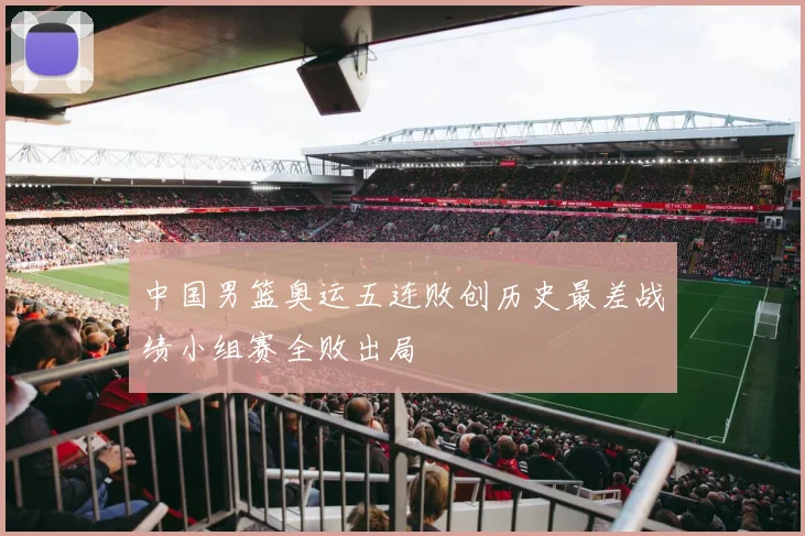 中国男篮奥运五连败创历史最差战绩小组赛全败出局