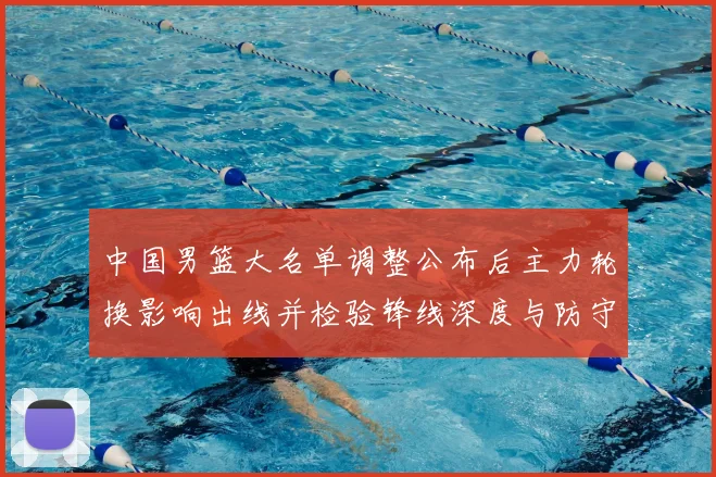 中国男篮大名单调整公布后主力轮换影响出线并检验锋线深度与防守端