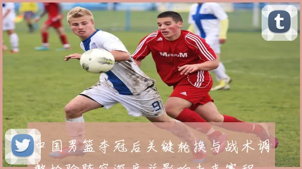 中国男篮夺冠后关键轮换与战术调整检验阵容深度并影响未来赛程