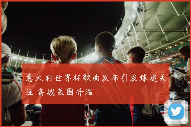 意大利世界杯歌曲发布引发球迷关注 备战氛围升温
