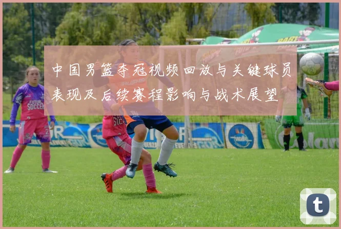 中国男篮夺冠视频回放与关键球员表现及后续赛程影响与战术展望