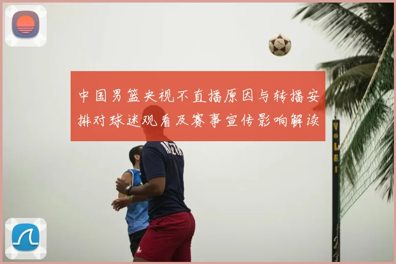 中国男篮央视不直播原因与转播安排对球迷观看及赛事宣传影响解读